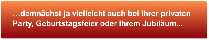 …demnächst ja vielleicht auch bei Ihrer privaten Party, Geburtstagsfeier oder Ihrem Jubiläum...